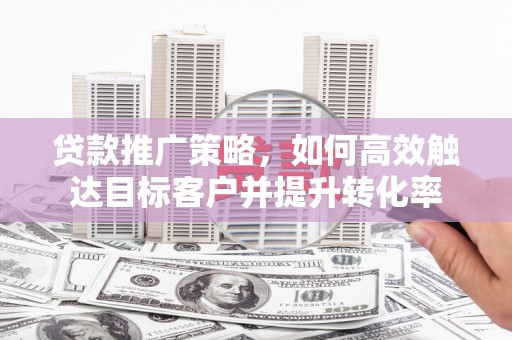 和田市贷款推广策略，如何高效触达目标客户并提升转化率
