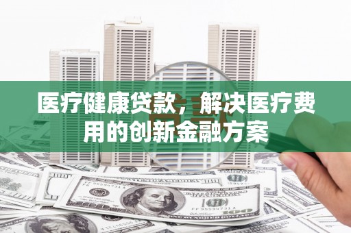 和田市医疗健康贷款，解决医疗费用的创新金融方案