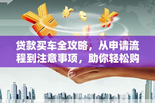 和田市贷款买车全攻略，从申请流程到注意事项，助你轻松购车